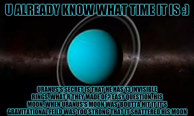 day 8 of space facts: | U ALREADY KNOW WHAT TIME IT IS :); URANUS'S SECRET IS THAT HE HAS 13 INVISIBLE RINGS, WHAT R THEY MADE OF? EASY QUESTION, HIS MOON, WHEN URANUS'S MOON WAS 'BOUTTA HIT IT IT'S GRAVITATIONAL FEILD WAS TOO STRONG THAT IT SHATTERED HIS MOON | image tagged in uranus is a monster,he killed his only child,his only rock | made w/ Imgflip meme maker