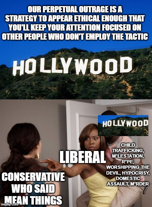 OUR PERPETUAL OUTRAGE IS A STRATEGY TO APPEAR ETHICAL ENOUGH THAT YOU'LL KEEP YOUR ATTENTION FOCUSED ON OTHER PEOPLE WHO DON'T EMPLOY THE TACTIC; CHILD TRAFFICKING, M*LESTATION, R*PE, WORSHIPPING THE DEVIL, HYPOCRISY, DOMESTIC ASSAULT, M*RDER; LIBERAL; CONSERVATIVE WHO SAID MEAN THINGS | image tagged in scumbag hollywood,protected kevin hart | made w/ Imgflip meme maker