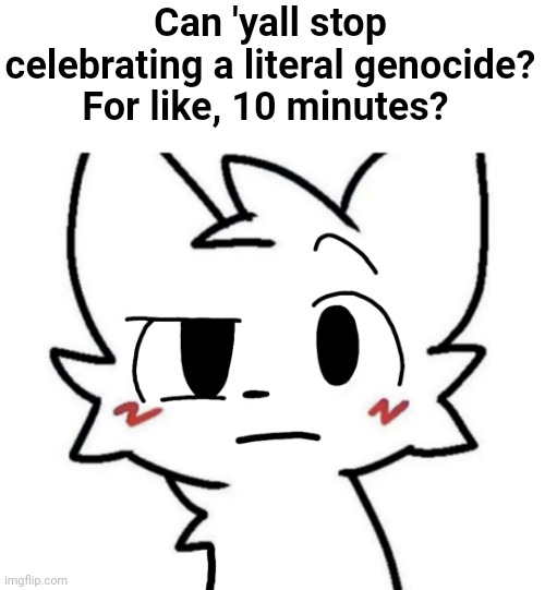 please stop celebrating genocide, stop doing it every year. | Can 'yall stop celebrating a literal genocide? For like, 10 minutes? | image tagged in boykisser | made w/ Imgflip meme maker