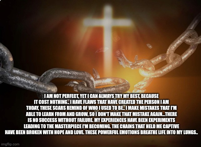 Flaws Enlighten People | I AM NOT PERFECT, YET I CAN ALWAYS TRY MY BEST, BECAUSE IT COST NOTHING.. I HAVE FLAWS THAT HAVE CREATED THE PERSON I AM TODAY, THESE SCARS REMIND OF WHO I USED TO BE.. I MAKE MISTAKES THAT I'M ABLE TO LEARN FROM AND GROW, SO I DON'T MAKE THAT MISTAKE AGAIN…THERE IS NO SUCCESS WITHOUT FAILURE. MY EXPERIENCES HAVE BEEN EXPERIMENTS LEADING TO THE MASTERPIECE I'M BECOMING. THE CHAINS THAT HELD ME CAPTIVE HAVE BEEN BROKEN WITH HOPE AND LOVE. THESE POWERFUL EMOTIONS BREATHE LIFE INTO MY LUNGS.. | image tagged in selflove | made w/ Imgflip meme maker