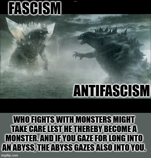 Legendary space godzilla vs legendary Godzilla | FASCISM; ANTIFASCISM; WHO FIGHTS WITH MONSTERS MIGHT TAKE CARE LEST HE THEREBY BECOME A MONSTER. AND IF YOU GAZE FOR LONG INTO AN ABYSS, THE ABYSS GAZES ALSO INTO YOU. | image tagged in legendary space godzilla vs legendary godzilla | made w/ Imgflip meme maker