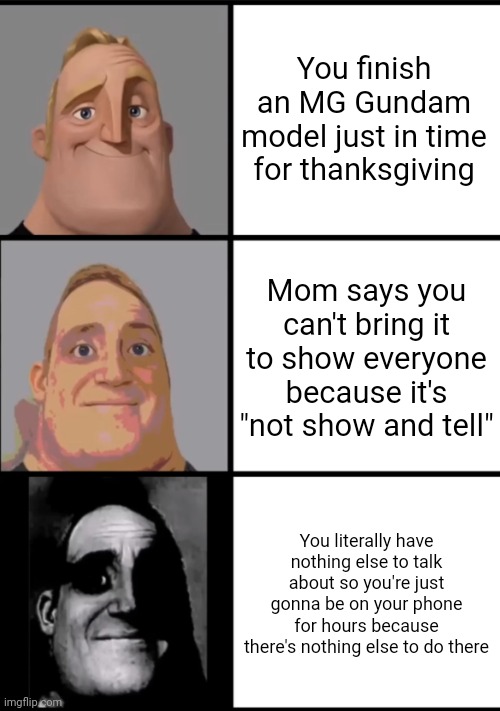 I don't like thanksgiving. It's just eating and talking and I always have nothing to talk about. Unlike shiv, I'll be online | You finish an MG Gundam model just in time for thanksgiving; Mom says you can't bring it to show everyone because it's "not show and tell"; You literally have nothing else to talk about so you're just gonna be on your phone for hours because there's nothing else to do there | image tagged in 3 frame uncanny mr incredible | made w/ Imgflip meme maker