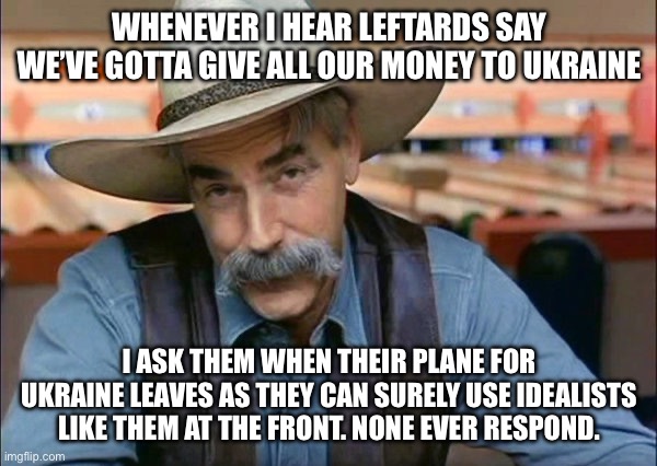 Surely, Zalenskyy can find them a uniform and a rifle | WHENEVER I HEAR LEFTARDS SAY WE’VE GOTTA GIVE ALL OUR MONEY TO UKRAINE; I ASK THEM WHEN THEIR PLANE FOR UKRAINE LEAVES AS THEY CAN SURELY USE IDEALISTS LIKE THEM AT THE FRONT. NONE EVER RESPOND. | image tagged in sam elliott special kind of stupid | made w/ Imgflip meme maker