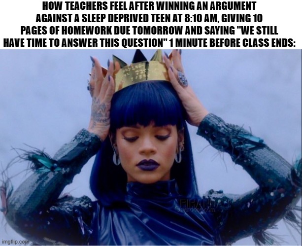 I could write more, but I ran out of ideas | HOW TEACHERS FEEL AFTER WINNING AN ARGUMENT AGAINST A SLEEP DEPRIVED TEEN AT 8:10 AM, GIVING 10 PAGES OF HOMEWORK DUE TOMORROW AND SAYING "WE STILL HAVE TIME TO ANSWER THIS QUESTION" 1 MINUTE BEFORE CLASS ENDS: | image tagged in rihanna queen,memes,school sucks,teachers | made w/ Imgflip meme maker