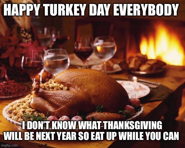 Thanksgiving | HAPPY TURKEY DAY EVERYBODY; I DON’T KNOW WHAT THANKSGIVING WILL BE NEXT YEAR SO EAT UP WHILE YOU CAN | image tagged in thanksgiving | made w/ Imgflip meme maker