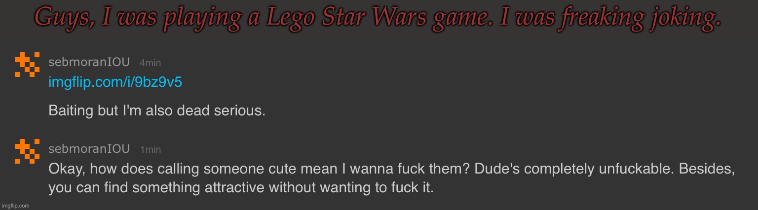 Even Though, I Would Like To Know How He'd Look In Live Action (Out Of Curiousity, Not Sexual Attraction) | Guys, I was playing a Lego Star Wars game. I was freaking joking. | image tagged in so im the mental one,per usual,it isnt my fault none of you can take a joke,besides yall missed the point | made w/ Imgflip meme maker