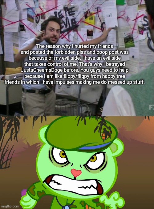 The reason why I hurted my friends and posted the forbidden piss and poop post was because of my evil side. I have an evil side that takes control of me. That's why I betrayed JustaCheemsDoge before. You guys need to help because I am like flippy/fliqpy from happy tree friends in which I have impulses making me do messed up stuff. | image tagged in charlie day,evil side htf | made w/ Imgflip meme maker