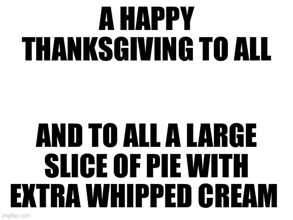 Blank White Template | A HAPPY THANKSGIVING TO ALL; AND TO ALL A LARGE SLICE OF PIE WITH EXTRA WHIPPED CREAM | image tagged in blank white template | made w/ Imgflip meme maker