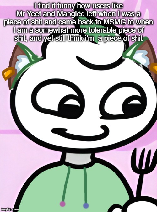 bro missed a lot | I find it funny how users like Mr Yeet and Mangled left when I was a piece of shit and came back to MSMG to when I am a somewhat more tolerable piece of shit, and yet still think i'm  a piece of shit | image tagged in neko as a swirly og design by cosmo png | made w/ Imgflip meme maker