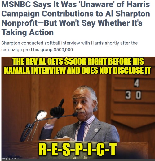 RESPICT | THE REV AL GETS $500K RIGHT BEFORE HIS
KAMALA INTERVIEW AND DOES NOT DISCLOSE IT; R-E-S-P-I-C-T | image tagged in al sharpton,msnbc,government corruption,kamala harris,maga,fake news | made w/ Imgflip meme maker