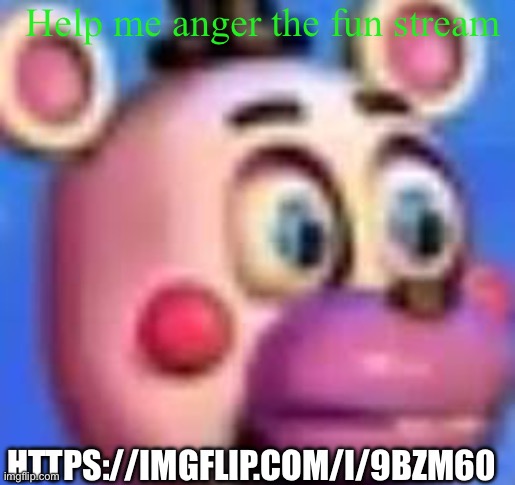 helpy | Help me anger the fun stream; HTTPS://IMGFLIP.COM/I/9BZM60 | image tagged in helpy | made w/ Imgflip meme maker