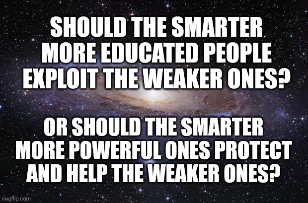 God Religion Universe | SHOULD THE SMARTER MORE EDUCATED PEOPLE EXPLOIT THE WEAKER ONES? OR SHOULD THE SMARTER MORE POWERFUL ONES PROTECT AND HELP THE WEAKER ONES? | image tagged in god religion universe | made w/ Imgflip meme maker