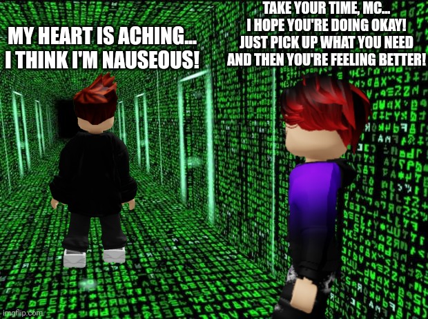 William is looking for something to stop MC's heartache... | TAKE YOUR TIME, MC... I HOPE YOU'RE DOING OKAY! JUST PICK UP WHAT YOU NEED AND THEN YOU'RE FEELING BETTER! MY HEART IS ACHING... I THINK I'M NAUSEOUS! | image tagged in william,mc,heartache,nausea | made w/ Imgflip meme maker