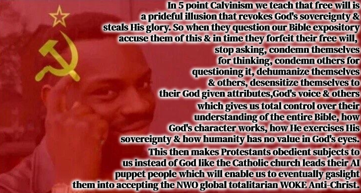 A Heresy Among Heresies | In 5 point Calvinism we teach that free will is a prideful illusion that revokes God's sovereignty & steals His glory. So when they question our Bible expository accuse them of this & in time they forfeit their free will, stop asking, condemn themselves for thinking, condemn others for questioning it, dehumanize themselves & others, desensitize themselves to their God given attributes,God's voice & others; which gives us total control over their understanding of the entire Bible, how God's character works, how He exercises His sovereignty & how humanity has no value in God's eyes. This then makes Protestants obedient subjects to us instead of God like the Catholic church leads their AI puppet people which will enable us to eventually gaslight them into accepting the NWO global totalitarian WOKE Anti-Christ. | image tagged in calvinism,arminian,molinism,5 point reformed theology,protestant edition of catholicism,ai puppet theology | made w/ Imgflip meme maker