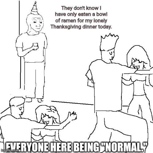 I'm lonely, but that's a problem that nothing can truly fix. | They don't know I have only eaten a bowl of ramen for my lonely Thanksgiving dinner today. EVERYONE HERE BEING "NORMAL." | image tagged in they don't know | made w/ Imgflip meme maker