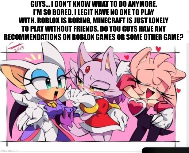 AMY ROGUE AND BLAZE SEX!!!!!!!!!!!!!!!!!!!!!!!!!! | GUYS... I DON'T KNOW WHAT TO DO ANYMORE. I'M SO BORED. I LEGIT HAVE NO ONE TO PLAY WITH. ROBLOX IS BORING, MINECRAFT IS JUST LONELY TO PLAY WITHOUT FRIENDS. DO YOU GUYS HAVE ANY
RECOMMENDATIONS ON ROBLOX GAMES OR SOME OTHER GAME? | image tagged in amy rogue and blaze sex | made w/ Imgflip meme maker