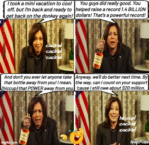 Trump drove Kamala to binge drink | You guys did really good. You 
helped raise a record 1.4 BILLION
dollars! That's a powerful record! I took a mini vacation to cool
off, but I'm back and ready to
get back on the donkey again! cackle!
cackle!
cackle! Anyway, we'll do better next time. By
the way, can I count on your support
'cause I still owe about $20 million. And don't you ever let anyone take
that bottle away from you! I mean,
(hiccup) that POWER away from you. hiccup!
cackle!
cackle! Angel Soto | image tagged in trump drove kamala to binge drink,donald trump,kamala harris,binge drink,presidential election,power | made w/ Imgflip meme maker