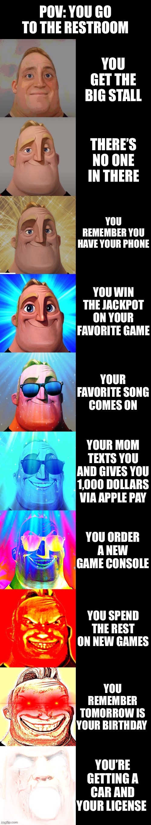 Luckiest day ever be like | POV: YOU GO TO THE RESTROOM; YOU GET THE BIG STALL; THERE’S NO ONE IN THERE; YOU REMEMBER YOU HAVE YOUR PHONE; YOU WIN THE JACKPOT ON YOUR FAVORITE GAME; YOUR FAVORITE SONG COMES ON; YOUR MOM TEXTS YOU AND GIVES YOU 1,000 DOLLARS VIA APPLE PAY; YOU ORDER A NEW GAME CONSOLE; YOU SPEND THE REST ON NEW GAMES; YOU REMEMBER TOMORROW IS YOUR BIRTHDAY; YOU’RE GETTING A CAR AND YOUR LICENSE | image tagged in mr incredible becoming canny,funny,fun,meme,cool | made w/ Imgflip meme maker