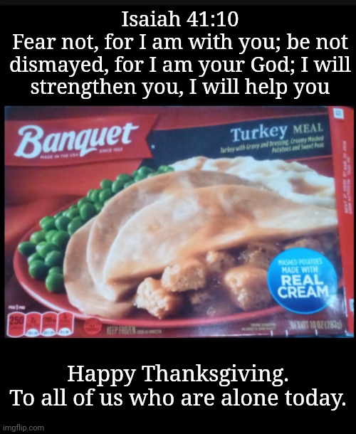 To Those Solitary & Incognito | Isaiah 41:10
Fear not, for I am with you; be not dismayed, for I am your God; I will strengthen you, I will help you; Happy Thanksgiving.
To all of us who are alone today. | image tagged in thanksgiving,loneliness,thoughts and prayers | made w/ Imgflip meme maker