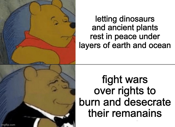 Tuxedo Winnie The Pooh Meme | letting dinosaurs and ancient plants rest in peace under layers of earth and ocean; fight wars over rights to burn and desecrate their remanains | image tagged in memes,tuxedo winnie the pooh | made w/ Imgflip meme maker