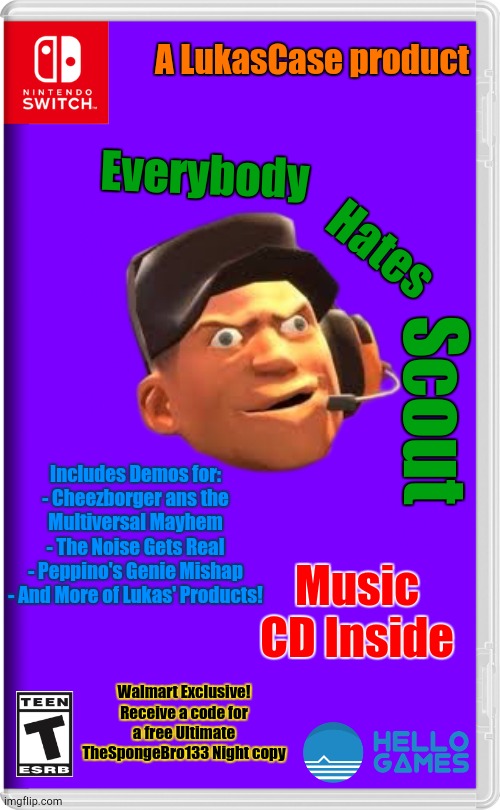 Everybody Hates Scout! | A LukasCase product; Everybody; Hates; Scout; Includes Demos for:
- Cheezborger ans the Multiversal Mayhem
- The Noise Gets Real
- Peppino's Genie Mishap
- And More of Lukas' Products! Music CD Inside; Walmart Exclusive!
Receive a code for a free Ultimate TheSpongeBro133 Night copy | image tagged in nintendo switch,team fortress 2 | made w/ Imgflip meme maker