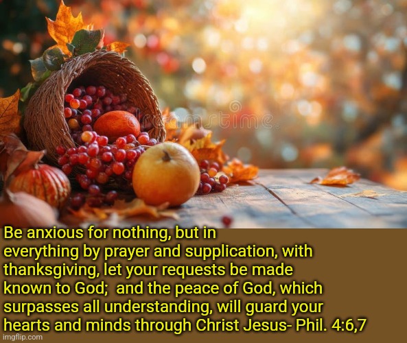 Thanksgiving | Be anxious for nothing, but in everything by prayer and supplication, with thanksgiving, let your requests be made known to God;  and the peace of God, which surpasses all understanding, will guard your hearts and minds through Christ Jesus- Phil. 4:6,7 | image tagged in thanksgiving,jesus christ,god,christianity,holy bible,scripture | made w/ Imgflip meme maker