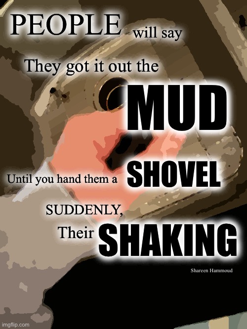 People will say they got it out the mud until you hand them a shovel suddenly their shaking | PEOPLE; will say; They got it out the; MUD; SHOVEL; Until you hand them a; SUDDENLY, SHAKING; Their; Shareen Hammoud | image tagged in shareenhammoud,detroit,dailyquotes,lifestylequote | made w/ Imgflip meme maker