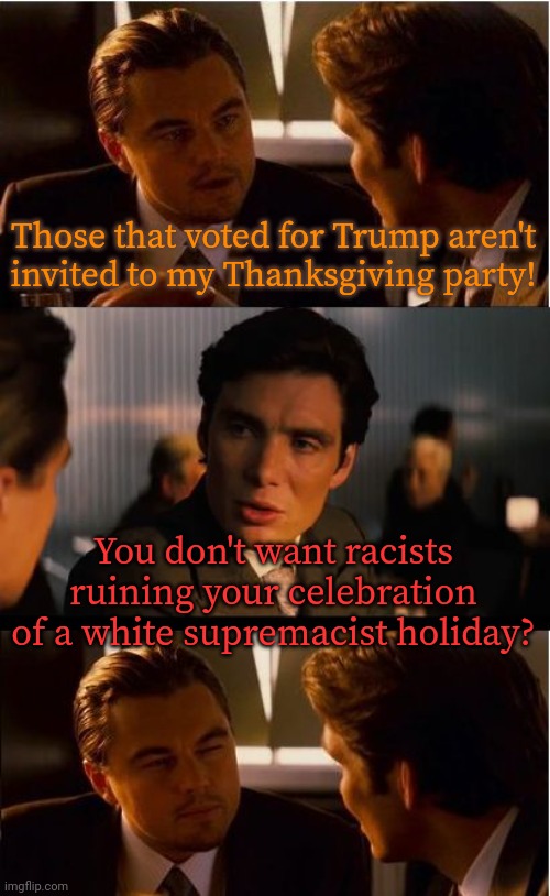 A holiday made specifically to cover up the history of genocide. | Those that voted for Trump aren't
invited to my Thanksgiving party! You don't want racists ruining your celebration of a white supremacist holiday? | image tagged in memes,inception,contradiction,hypocritical,eyeroll,native americans | made w/ Imgflip meme maker