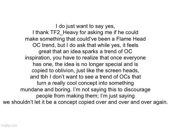 Im just stating we shouldnt let somewhat unique things become common place cuz no one wants another screenhead apocalypse | I do just want to say yes, I thank TF2_Heavy for asking me if he could make something that could’ve been a Flame Head OC trend, but I do ask that while yes, it feels great that an idea sparks a trend of OC inspiration, you have to realize that once everyone has one, the idea is no longer special and is copied to oblivion, just like the screen heads, and tbh I don’t want to see a trend of OCs that turn a really cool concept into something mundane and boring. I’m not saying this to discourage people from making them; I’m just saying we shouldn’t let it be a concept copied over and over and over again. | made w/ Imgflip meme maker