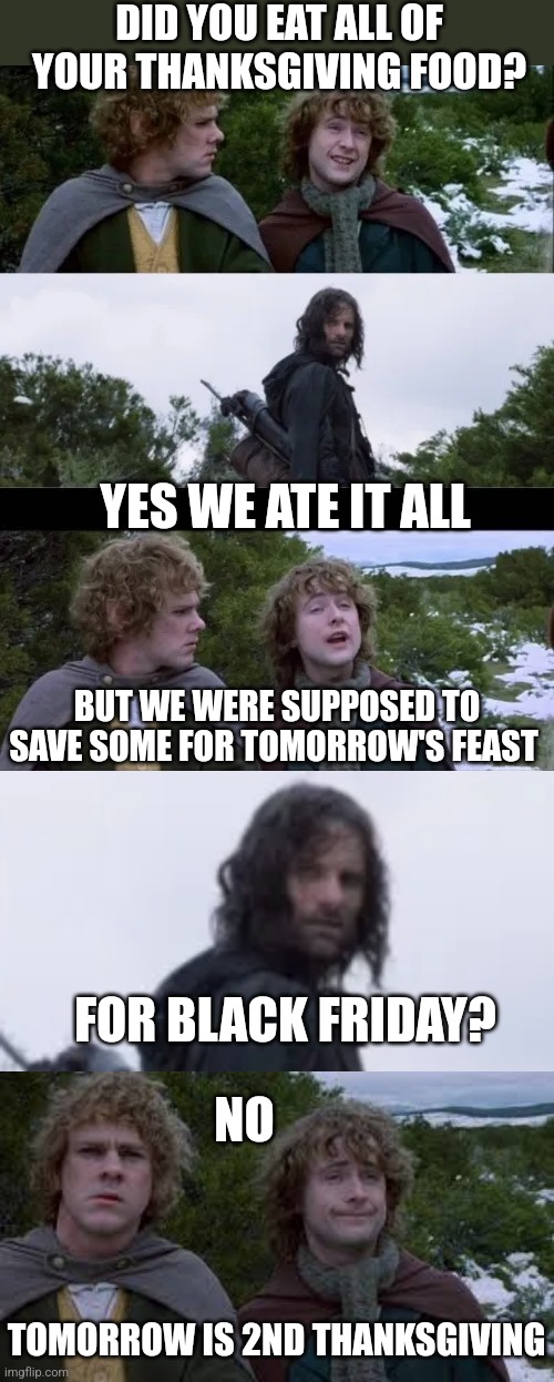 BLACK FRIDAY IS 2ND THANKSGIVING | DID YOU EAT ALL OF YOUR THANKSGIVING FOOD? YES WE ATE IT ALL; BUT WE WERE SUPPOSED TO SAVE SOME FOR TOMORROW'S FEAST; FOR BLACK FRIDAY? NO; TOMORROW IS 2ND THANKSGIVING | image tagged in lord of the rings,thanksgiving,leftovers,happy thanksgiving | made w/ Imgflip meme maker