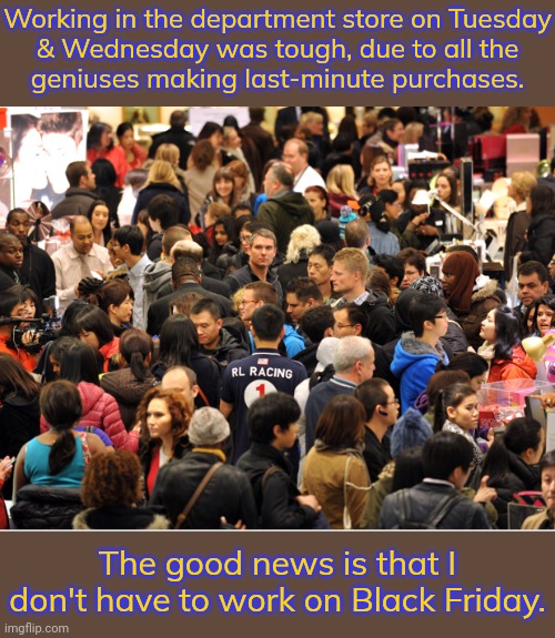 "I'm sorry sir/ma'am, that item has already sold out." (Repeat indefinitely) | Working in the department store on Tuesday
& Wednesday was tough, due to all the
geniuses making last-minute purchases. The good news is that I don't have to work on Black Friday. | image tagged in black friday,retail,holiday shopping,thanksgiving,planning,stressed out | made w/ Imgflip meme maker