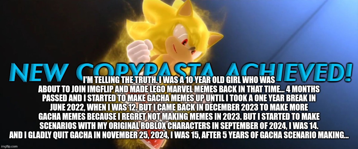 moonstar copypasta | I'M TELLING THE TRUTH. I WAS A 10 YEAR OLD GIRL WHO WAS ABOUT TO JOIN IMGFLIP AND MADE LEGO MARVEL MEMES BACK IN THAT TIME... 4 MONTHS PASSED AND I STARTED TO MAKE GACHA MEMES UP UNTIL I TOOK A ONE YEAR BREAK IN JUNE 2022, WHEN I WAS 12. BUT I CAME BACK IN DECEMBER 2023 TO MAKE MORE GACHA MEMES BECAUSE I REGRET NOT MAKING MEMES IN 2023. BUT I STARTED TO MAKE SCENARIOS WITH MY ORIGINAL ROBLOX CHARACTERS IN SEPTEMBER OF 2024, I WAS 14. AND I GLADLY QUIT GACHA IN NOVEMBER 25, 2024, I WAS 15, AFTER 5 YEARS OF GACHA SCENARIO MAKING... | image tagged in new copypasta achieved | made w/ Imgflip meme maker