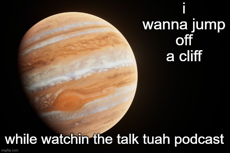 spactate jupiter ehhh | i wanna jump off a cliff; while watchin the talk tuah podcast | image tagged in spactate jupiter ehhh | made w/ Imgflip meme maker