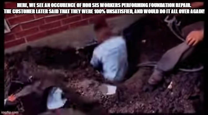 HERE, WE SEE AN OCCURENCE OF HOH SIS WORKERS PERFORMING FOUNDATION REPAIR. THE CUSTOMER LATER SAID THAT THEY WERE 100% UNSATISFIED, AND WOULD DO IT ALL OVER AGAIN! | made w/ Imgflip meme maker