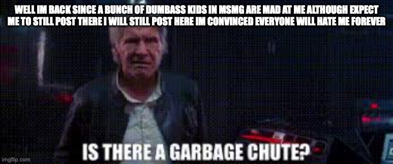 is there a garbage chute | WELL IM BACK SINCE A BUNCH OF DUMBASS KIDS IN MSMG ARE MAD AT ME ALTHOUGH EXPECT ME TO STILL POST THERE I WILL STILL POST HERE IM CONVINCED EVERYONE WILL HATE ME FOREVER | image tagged in is there a garbage chute | made w/ Imgflip meme maker