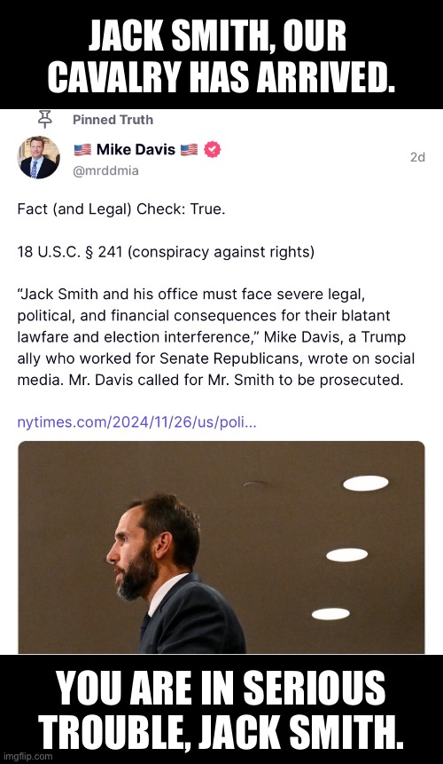 JACK SMITH, YOU WILL BE CRIMINALLY PROSECUTED! | JACK SMITH, OUR 
CAVALRY HAS ARRIVED. YOU ARE IN SERIOUS
TROUBLE, JACK SMITH. | image tagged in president trump,donald trump,republican party,democrat party,criminal,justice | made w/ Imgflip meme maker