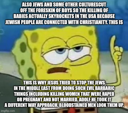 I'll Have You Know Spongebob Meme | ALSO JEWS AND SOME OTHER CULTURESCUT OFF THE FORESKIN OF BOYS SO THE KILLING OF BABIES ACTUALLY SKYROCKETS IN THE USA BECAUSE JEWISH PEOPLE  | image tagged in memes,i'll have you know spongebob | made w/ Imgflip meme maker