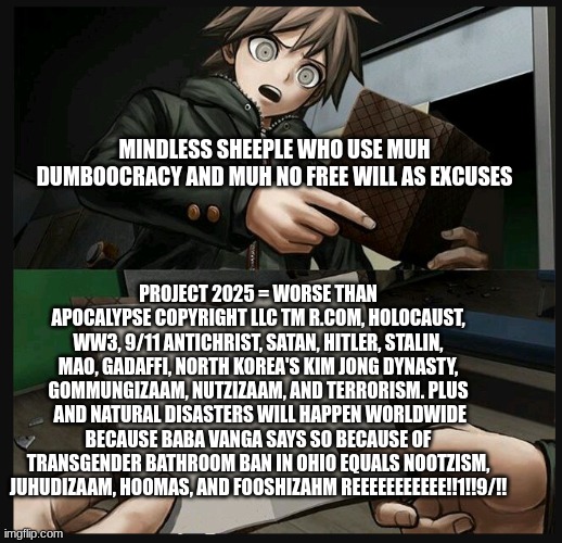 Makoto reads people who WHYne about Project 2025 being worse than 9/11 | MINDLESS SHEEPLE WHO USE MUH DUMBOOCRACY AND MUH NO FREE WILL AS EXCUSES; PROJECT 2025 = WORSE THAN APOCALYPSE COPYRIGHT LLC TM R.COM, HOLOCAUST, WW3, 9/11 ANTICHRIST, SATAN, HITLER, STALIN, MAO, GADAFFI, NORTH KOREA'S KIM JONG DYNASTY, GOMMUNGIZAAM, NUTZIZAAM, AND TERRORISM. PLUS  AND NATURAL DISASTERS WILL HAPPEN WORLDWIDE BECAUSE BABA VANGA SAYS SO BECAUSE OF TRANSGENDER BATHROOM BAN IN OHIO EQUALS NOOTZISM, JUHUDIZAAM, HOOMAS, AND FOOSHIZAHM REEEEEEEEEEE!!1!!9/!! | image tagged in makoto naegi opening kirigiri's notebook danganronpa template | made w/ Imgflip meme maker