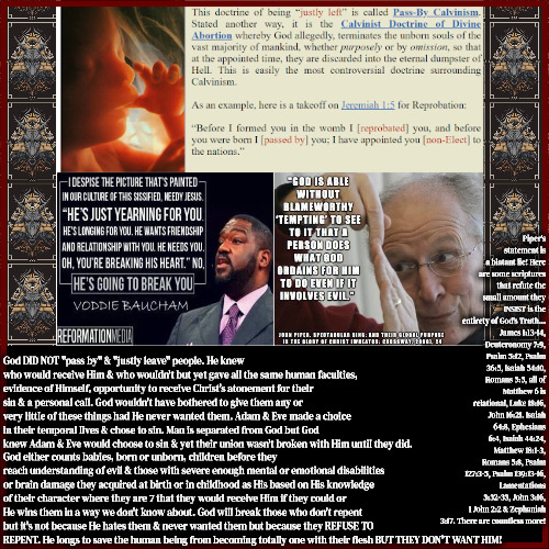 Disgusting Ghoulish Pharisee Devils | Piper's statement is a blatant lie! Here are some scriptures that refute the small amount they INSIST is the entirety of God's Truth... James 1:13-14, Deuteronomy 7:9, Psalm 5:12, Psalm 36:5, Isaiah 54:10, Romans 5:5, all of Matthew 6 is relational, Luke 18:16, John 16:21. Isaiah 64:8, Ephesians 6:4, Isaiah 44:24, Matthew 18:1-3, Romans 5:8, Psalm 127:3-5, Psalm 139:13-16, Lamentations 3:32-33, John 3:16, 1 John 2:2 & Zephaniah 3:17. There are countless more! God DID NOT "pass by" & "justly leave" people. He knew who would receive Him & who wouldn't but yet gave all the same human faculties, evidence of Himself, opportunity to receive Christ's atonement for their sin & a personal call. God wouldn't have bothered to give them any or very little of these things had He never wanted them. Adam & Eve made a choice in their temporal lives & chose to sin. Man is separated from God but God knew Adam & Eve would choose to sin & yet their union wasn't broken with Him until they did. God either counts babies, born or unborn, children before they reach understanding of evil & those with severe enough mental or emotional disabilities or brain damage they acquired at birth or in childhood as His based on His knowledge of their character where they are 7 that they would receive Him if they could or He wins them in a way we don't know about. God will break those who don't repent but it's not because He hates them & never wanted them but because they REFUSE TO REPENT. He longs to save the human being from becoming totally one with their flesh BUT THEY DON'T WANT HIM! | image tagged in calvinism,arminian,molinism,reformed theology 5 point calvinist preachers,dead ai puppet dogma,ghoulish pharisees | made w/ Imgflip meme maker