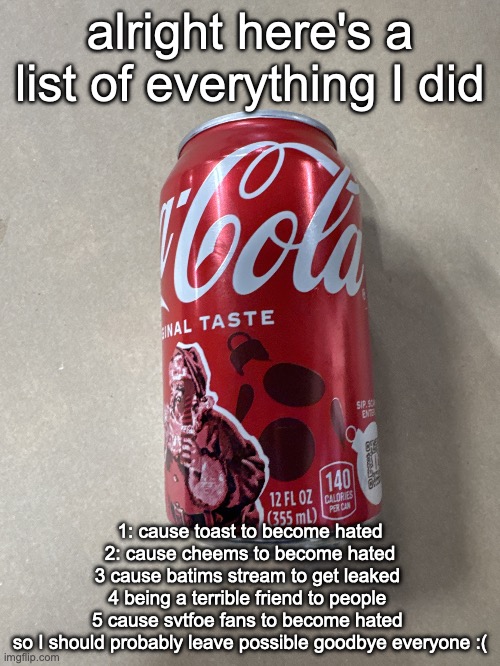 Coke | alright here's a list of everything I did; 1: cause toast to become hated
2: cause cheems to become hated
3 cause batims stream to get leaked 
4 being a terrible friend to people 
5 cause svtfoe fans to become hated 
so I should probably leave possible goodbye everyone :( | image tagged in coke | made w/ Imgflip meme maker