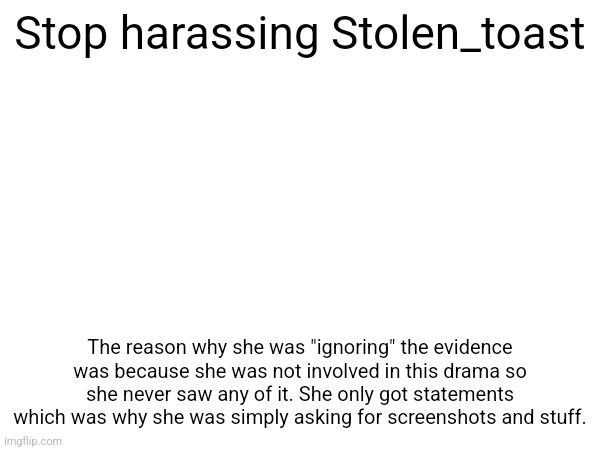 Stop harassing Stolen_toast; The reason why she was "ignoring" the evidence was because she was not involved in this drama so she never saw any of it. She only got statements which was why she was simply asking for screenshots and stuff. | made w/ Imgflip meme maker