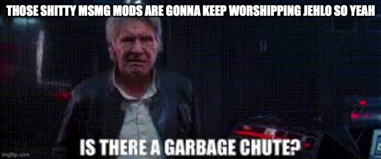 is there a garbage chute | THOSE SHITTY MSMG MODS ARE GONNA KEEP WORSHIPPING JEHLO SO YEAH | image tagged in is there a garbage chute | made w/ Imgflip meme maker