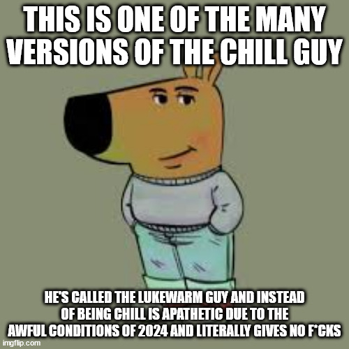 Lukewarm Guy (Chill Guy made by @PhillipBankss) | THIS IS ONE OF THE MANY VERSIONS OF THE CHILL GUY; HE'S CALLED THE LUKEWARM GUY AND INSTEAD OF BEING CHILL IS APATHETIC DUE TO THE AWFUL CONDITIONS OF 2024 AND LITERALLY GIVES NO F*CKS | image tagged in i'm just a chill guy | made w/ Imgflip meme maker