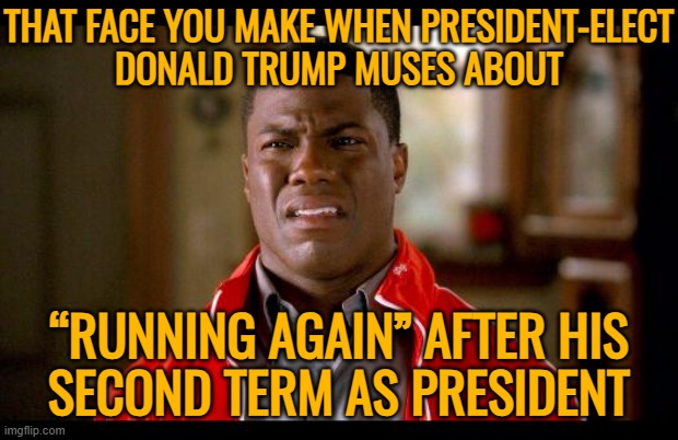 Trump Muses About “Running Again” | THAT FACE YOU MAKE WHEN PRESIDENT-ELECT
DONALD TRUMP MUSES ABOUT; “RUNNING AGAIN” AFTER HIS
SECOND TERM AS PRESIDENT | image tagged in not funny,donald trump is an idiot,donald trump,donald trump the clown,trump is an asshole,trump is a moron | made w/ Imgflip meme maker