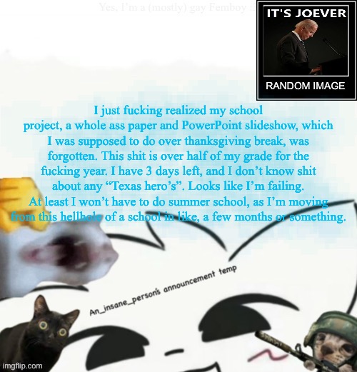 My lil announcement | I just fucking realized my school project, a whole ass paper and PowerPoint slideshow, which I was supposed to do over thanksgiving break, was forgotten. This shit is over half of my grade for the fucking year. I have 3 days left, and I don’t know shit about any “Texas hero’s”. Looks like I’m failing. At least I won’t have to do summer school, as I’m moving from this hellhole of a school in like, a few months or something. | image tagged in my lil announcement | made w/ Imgflip meme maker