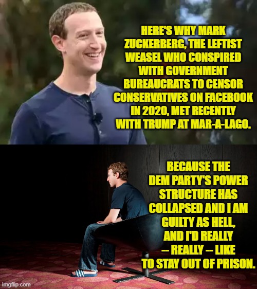 Sometimes it just takes the promise of a fair investigation to get a leftist to change his ways. | HERE'S WHY MARK ZUCKERBERG, THE LEFTIST WEASEL WHO CONSPIRED WITH GOVERNMENT BUREAUCRATS TO CENSOR CONSERVATIVES ON FACEBOOK IN 2020, MET RECENTLY WITH TRUMP AT MAR-A-LAGO. BECAUSE THE DEM PARTY'S POWER STRUCTURE HAS COLLAPSED AND I AM GUILTY AS HELL, AND I'D REALLY -- REALLY -- LIKE TO STAY OUT OF PRISON. | image tagged in yep | made w/ Imgflip meme maker