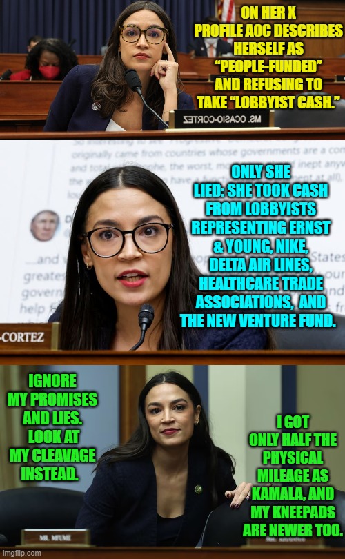 The only standard Dem Party politicians have is, "Don't get caught!" | ON HER X PROFILE AOC DESCRIBES HERSELF AS “PEOPLE-FUNDED” AND REFUSING TO TAKE “LOBBYIST CASH.”; ONLY SHE LIED: SHE TOOK CASH FROM LOBBYISTS REPRESENTING ERNST & YOUNG, NIKE, DELTA AIR LINES, HEALTHCARE TRADE ASSOCIATIONS,  AND THE NEW VENTURE FUND. IGNORE MY PROMISES AND LIES.  LOOK AT MY CLEAVAGE INSTEAD. I GOT ONLY HALF THE PHYSICAL MILEAGE AS KAMALA, AND MY KNEEPADS ARE NEWER TOO. | image tagged in yep | made w/ Imgflip meme maker