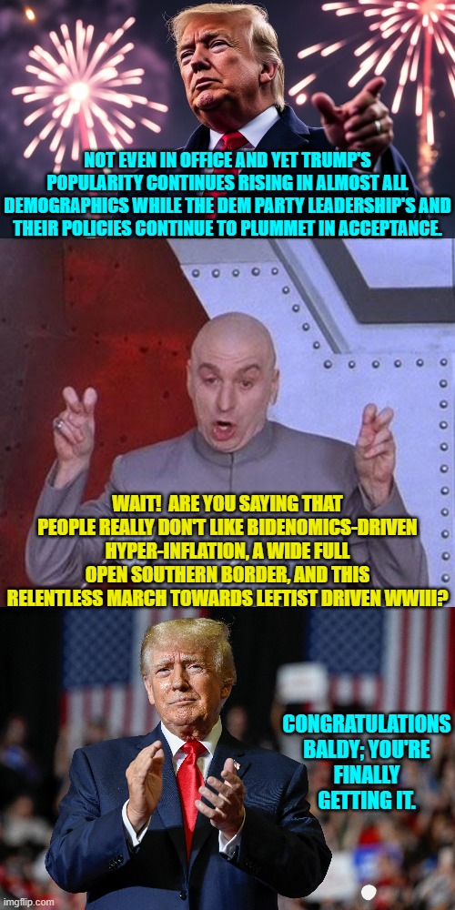 Look what it takes for the Political Left to even start to 'get it'. | NOT EVEN IN OFFICE AND YET TRUMP'S POPULARITY CONTINUES RISING IN ALMOST ALL DEMOGRAPHICS WHILE THE DEM PARTY LEADERSHIP'S AND THEIR POLICIES CONTINUE TO PLUMMET IN ACCEPTANCE. WAIT!  ARE YOU SAYING THAT PEOPLE REALLY DON'T LIKE BIDENOMICS-DRIVEN HYPER-INFLATION, A WIDE FULL OPEN SOUTHERN BORDER, AND THIS RELENTLESS MARCH TOWARDS LEFTIST DRIVEN WWIII? CONGRATULATIONS BALDY; YOU'RE FINALLY GETTING IT. | image tagged in dr evil laser | made w/ Imgflip meme maker