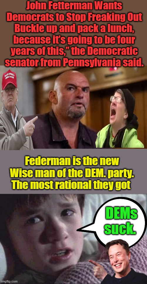 Would you ever of Thunk it ? GO JOHN. | John Fetterman Wants Democrats to Stop Freaking Out
Buckle up and pack a lunch, because it’s going to be four years of this,” the Democratic senator from Pennsylvania said. Federman is the new Wise man of the DEM. party. The most rational they got; DEMs suck. | image tagged in memes,i see dead people | made w/ Imgflip meme maker