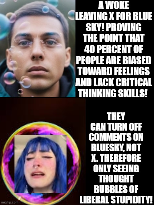 Living in a thought bubble of liberal stupidity is pathetic! No critical thinking skills required, only feelings! | A WOKE LEAVING X FOR BLUE SKY! PROVING THE POINT THAT 40 PERCENT OF PEOPLE ARE BIASED TOWARD FEELINGS AND LACK CRITICAL THINKING SKILLS! THEY CAN TURN OFF COMMENTS ON BLUESKY, NOT X. THEREFORE ONLY SEEING THOUGHT BUBBLES OF LIBERAL STUPIDITY! | image tagged in bubbles,sam elliott special kind of stupid | made w/ Imgflip meme maker